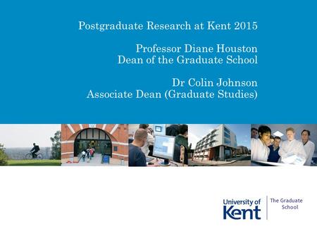 Postgraduate Research at Kent 2015 Professor Diane Houston Dean of the Graduate School Dr Colin Johnson Associate Dean (Graduate Studies) The Graduate.