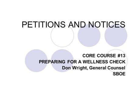 PETITIONS AND NOTICES CORE COURSE #13 PREPARING FOR A WELLNESS CHECK Don Wright, General Counsel SBOE.