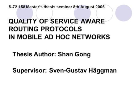 S-72.158 Master’s thesis seminar 8th August 2006 QUALITY OF SERVICE AWARE ROUTING PROTOCOLS IN MOBILE AD HOC NETWORKS Thesis Author: Shan Gong Supervisor:Sven-Gustav.