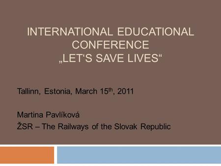 INTERNATIONAL EDUCATIONAL CONFERENCE „LET‘S SAVE LIVES“ Tallinn, Estonia, March 15 th, 2011 Martina Pavlíková ŽSR – The Railways of the Slovak Republic.