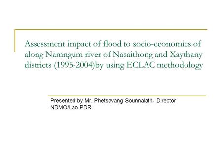 Assessment impact of flood to socio-economics of along Namngum river of Nasaithong and Xaythany districts (1995-2004)by using ECLAC methodology Presented.