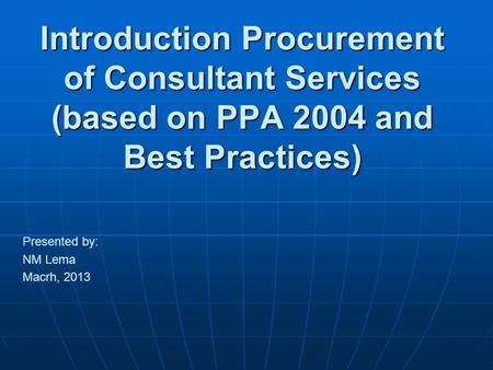 Introduction Procurement of Consultant Services (based on PPA 2004 and Best Practices) Presented by: NM Lema Macrh, 2013.