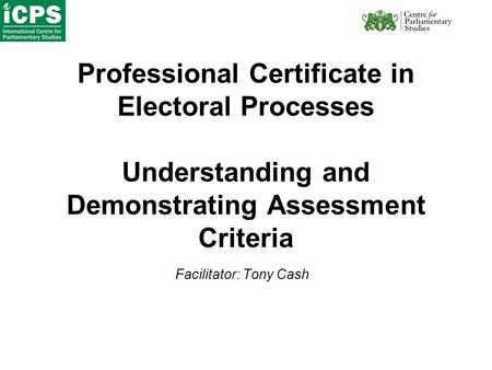 Professional Certificate in Electoral Processes Understanding and Demonstrating Assessment Criteria Facilitator: Tony Cash.