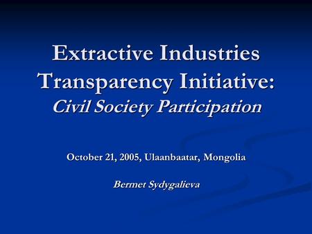 Extractive Industries Transparency Initiative: Civil Society Participation October 21, 2005, Ulaanbaatar, Mongolia Bermet Sydygalieva.
