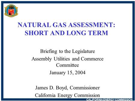 CALIFORNIA ENERGY COMMISSION NATURAL GAS ASSESSMENT: SHORT AND LONG TERM Briefing to the Legislature Assembly Utilities and Commerce Committee January.