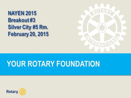 YOUR ROTARY FOUNDATION NAYEN 2015 Breakout #3 Silver City #5 Rm. February 20, 2015 NAYEN 2015 Breakout #3 Silver City #5 Rm. February 20, 2015.
