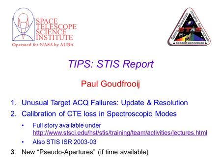 SPACE TELESCOPE SCIENCE INSTITUTE Operated for NASA by AURA TIPS: STIS Report Paul Goudfrooij 1.Unusual Target ACQ Failures: Update & Resolution 2.Calibration.