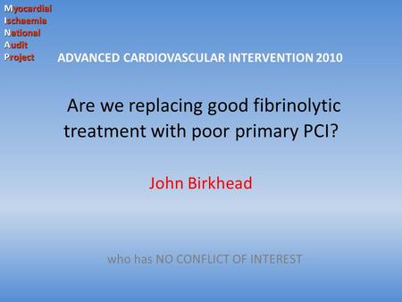 Myocardial Ischaemia National Audit Project Are we replacing good fibrinolytic treatment with poor primary PCI? John Birkhead who has NO CONFLICT OF INTEREST.