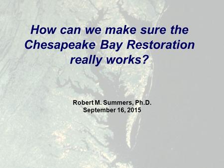 Robert M. Summers, Ph.D. September 16, 2015 How can we make sure the Chesapeake Bay Restoration really works?
