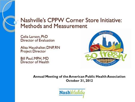 Nashville’s CPPW Corner Store Initiative: Methods and Measurement Celia Larson, PhD Director of Evaluation Alisa Haushalter, DNP, RN Project Director Bill.