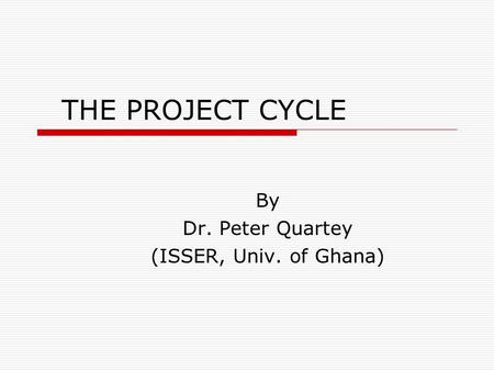 THE PROJECT CYCLE By Dr. Peter Quartey (ISSER, Univ. of Ghana)