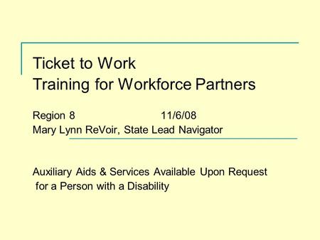 Ticket to Work Training for Workforce Partners Region 8 11/6/08 Mary Lynn ReVoir, State Lead Navigator Auxiliary Aids & Services Available Upon Request.