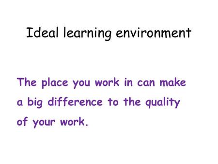 Ideal learning environment The place you work in can make a big difference to the quality of your work.