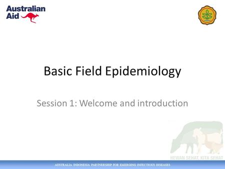AUSTRALIA INDONESIA PARTNERSHIP FOR EMERGING INFECTIOUS DISEASES Basic Field Epidemiology Session 1: Welcome and introduction.