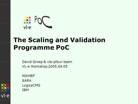 The Scaling and Validation Programme PoC David Groep & vle-pfour-team VL-e Workshop 2005.04.05 NIKHEF SARA LogicaCMG IBM.