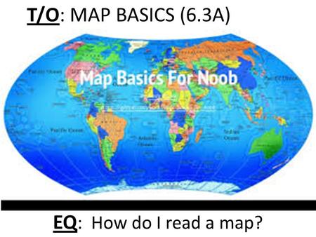 T/O: MAP BASICS (6.3A) EQ : How do I read a map?.