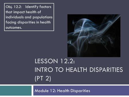 LESSON 12.2: INTRO TO HEALTH DISPARITIES (PT 2) Module 12: Health Disparities Obj. 12.2: Identify factors that impact health of individuals and populations.