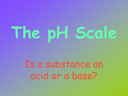 The pH Scale Is a substance an acid or a base? Acid Properties Donate H + ions Taste sour React with certain metals to produce hydrogen gas React with.
