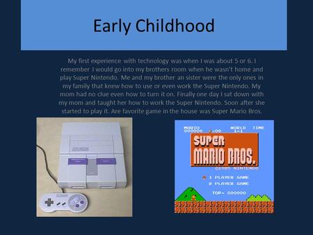 Early Childhood My first experience with technology was when I was about 5 or 6. I remember I would go into my brothers room when he wasn’t home and play.
