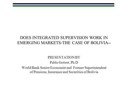 DOES INTEGRATED SUPERVISION WORK IN EMERGING MARKETS-THE CASE OF BOLIVIA-- PRESENTATION BY Pablo Gottret, Ph.D World Bank Senior Economist and Former Superintendent.