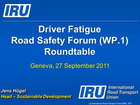 (c) International Road Transport Union (IRU) 2011 Driver Fatigue Road Safety Forum (WP.1) Roundtable Geneva, 27 September 2011 Jens Hügel Head – Sustainable.