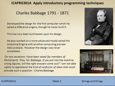 ICAPRG301A Week 2 Strings and things Charles Babbage 1791 - 1871 Developed the design for the first computer which he called a difference engine, though.