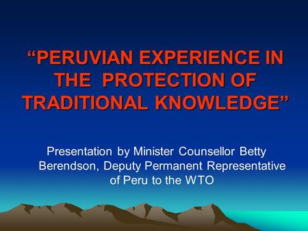 “PERUVIAN EXPERIENCE IN THE PROTECTION OF TRADITIONAL KNOWLEDGE” Presentation by Minister Counsellor Betty Berendson, Deputy Permanent Representative of.