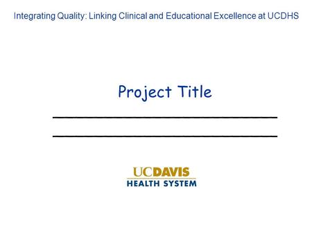 Project Title_______________________ Integrating Quality: Linking Clinical and Educational Excellence at UCDHS.