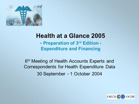 1 Health at a Glance 2005 - Preparation of 3 rd Edition - Expenditure and Financing 6 th Meeting of Health Accounts Experts and Correspondents for Health.