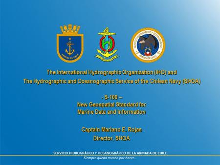 The International Hydrographic Organization (IHO) and The Hydrographic and Oceanographic Service of the Chilean Navy (SHOA) - S-100 – New Geospatial Standard.