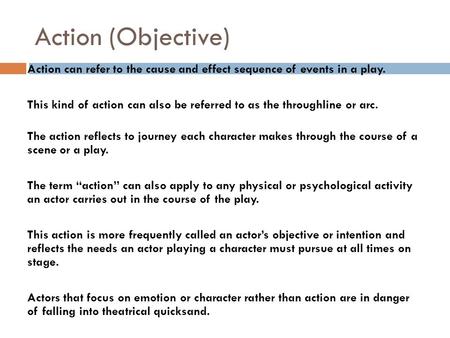 Action (Objective) Action can refer to the cause and effect sequence of events in a play. This kind of action can also be referred to as the throughline.
