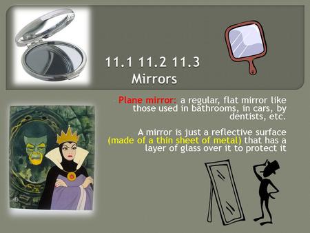 Plane mirror: a regular, flat mirror like those used in bathrooms, in cars, by dentists, etc. A mirror is just a reflective surface (made of a thin sheet.