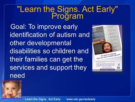 Learn the Signs. Act Early. www.cdc.gov/actearly Learn the Signs. Act Early Program Goal: To improve early identification of autism and other developmental.