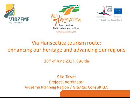 Via Hanseatica tourism route: enhancing our heritage and advancing our regions 10 th of June 2013, Sigulda Sille Talvet Project Coordinator Vidzeme Planning.