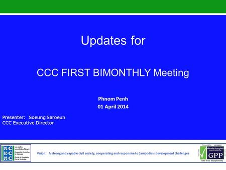 Updates for CCC FIRST BIMONTHLY Meeting Phnom Penh 01 April 2014 Presenter: Soeung Saroeun CCC Executive Director Vision: A strong and capable civil society,