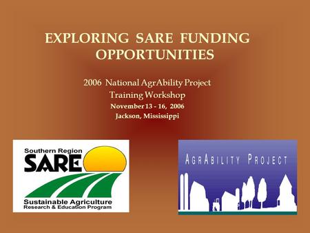 EXPLORING SARE FUNDING OPPORTUNITIES 2006 National AgrAbility Project Training Workshop November 13 - 16, 2006 Jackson, Mississippi.