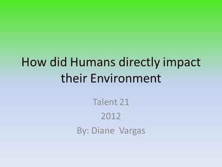 How did Humans directly impact their Environment Talent 21 2012 By: Diane Vargas.