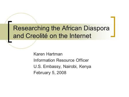 Researching the African Diaspora and Creolité on the Internet Karen Hartman Information Resource Officer U.S. Embassy, Nairobi, Kenya February 5, 2008.