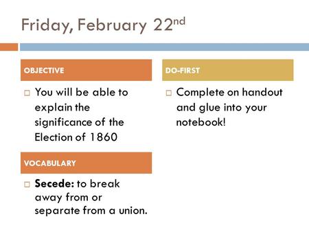 Friday, February 22 nd  You will be able to explain the significance of the Election of 1860  Complete on handout and glue into your notebook! OBJECTIVEDO-FIRST.