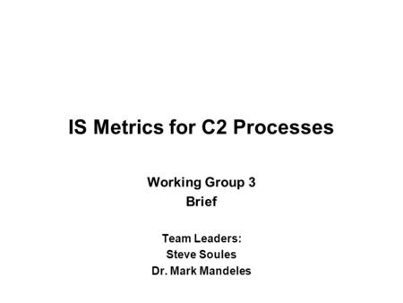 IS Metrics for C2 Processes Working Group 3 Brief Team Leaders: Steve Soules Dr. Mark Mandeles.