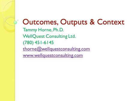 Outcomes, Outputs & Context Tammy Horne, Ph.D. WellQuest Consulting Ltd. (780) 451-6145
