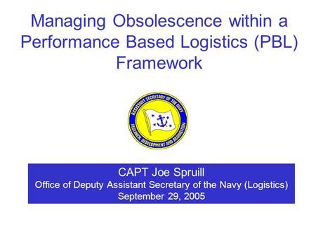 CAPT Joe Spruill Office of Deputy Assistant Secretary of the Navy (Logistics) September 29, 2005 Managing Obsolescence within a Performance Based Logistics.