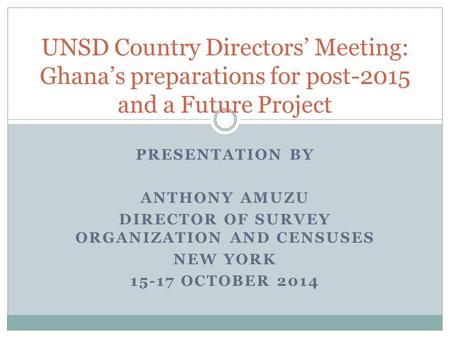 PRESENTATION BY ANTHONY AMUZU DIRECTOR OF SURVEY ORGANIZATION AND CENSUSES NEW YORK 15-17 OCTOBER 2014 UNSD Country Directors’ Meeting: Ghana’s preparations.