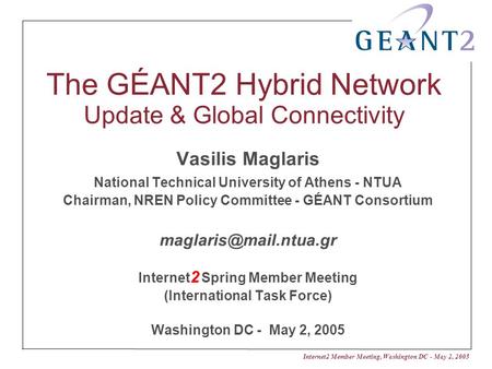 Internet2 Member Meeting, Washington DC - May 2, 2005 The GÉANT2 Hybrid Network Update & Global Connectivity Vasilis Maglaris National Technical University.