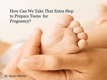 How Can We Take That Extra Step to Prepare Teens for Pregnancy? By: Alyson Benitez.