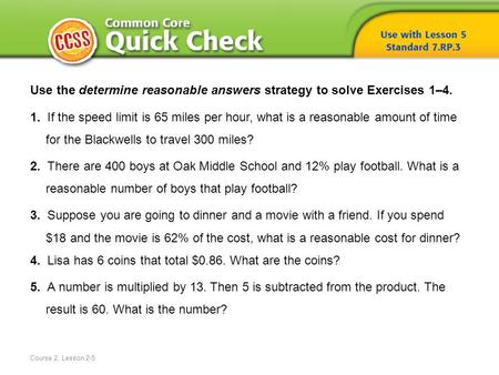 Course 2, Lesson 2-5 Use the determine reasonable answers strategy to solve Exercises 1–4. 1. If the speed limit is 65 miles per hour, what is a reasonable.