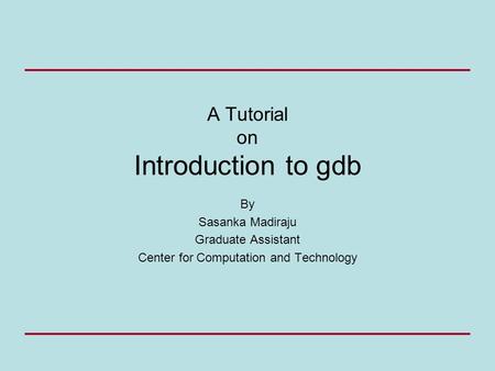 A Tutorial on Introduction to gdb By Sasanka Madiraju Graduate Assistant Center for Computation and Technology.