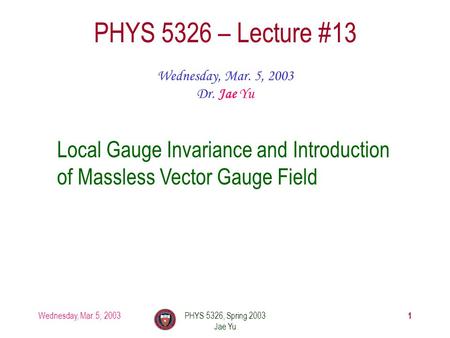 Wednesday, Mar. 5, 2003PHYS 5326, Spring 2003 Jae Yu 1 PHYS 5326 – Lecture #13 Wednesday, Mar. 5, 2003 Dr. Jae Yu Local Gauge Invariance and Introduction.