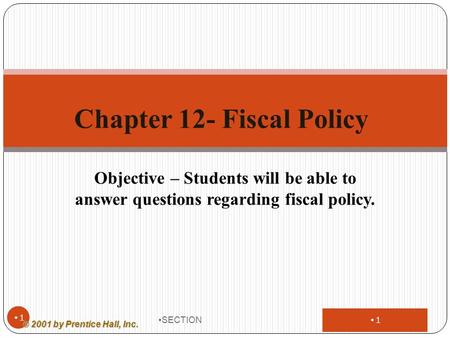 1 Objective – Students will be able to answer questions regarding fiscal policy. SECTION 1 Chapter 12- Fiscal Policy © 2001 by Prentice Hall, Inc.