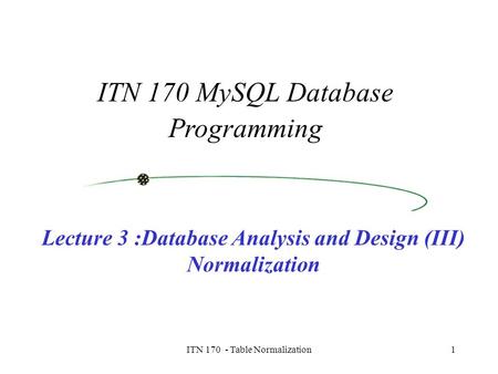 ITN 170 - Table Normalization1 ITN 170 MySQL Database Programming Lecture 3 :Database Analysis and Design (III) Normalization.